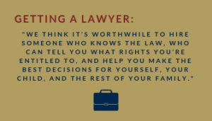 This graphic shows text that reads: "Getting a lawyer:we think it’s worthwhile to hire someone who knows the law, who can tell you what rights you’re entitled to, and help you make the best decisions for yourself, your child, and the rest of your family." with a small blue briefcase illustration at the bottom.